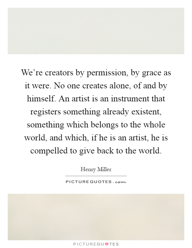 We're creators by permission, by grace as it were. No one creates alone, of and by himself. An artist is an instrument that registers something already existent, something which belongs to the whole world, and which, if he is an artist, he is compelled to give back to the world Picture Quote #1