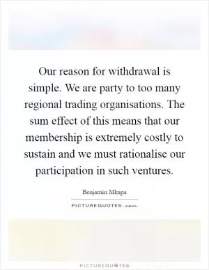 Our reason for withdrawal is simple. We are party to too many regional trading organisations. The sum effect of this means that our membership is extremely costly to sustain and we must rationalise our participation in such ventures Picture Quote #1