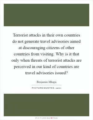 Terrorist attacks in their own countries do not generate travel advisories aimed at discouraging citizens of other countries from visiting. Why is it that only when threats of terrorist attacks are perceived in our kind of countries are travel advisories issued? Picture Quote #1