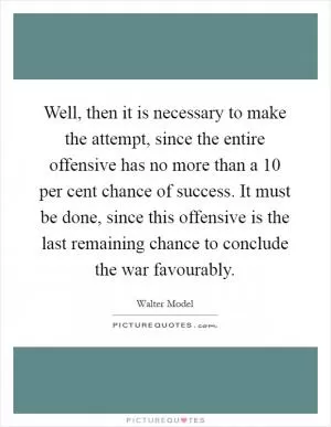Well, then it is necessary to make the attempt, since the entire offensive has no more than a 10 per cent chance of success. It must be done, since this offensive is the last remaining chance to conclude the war favourably Picture Quote #1