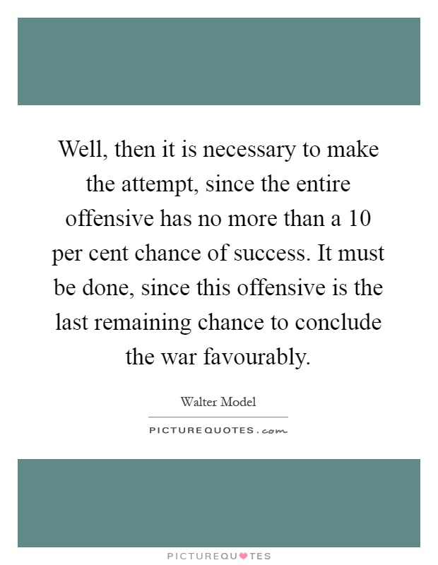 Well, then it is necessary to make the attempt, since the entire offensive has no more than a 10 per cent chance of success. It must be done, since this offensive is the last remaining chance to conclude the war favourably Picture Quote #1
