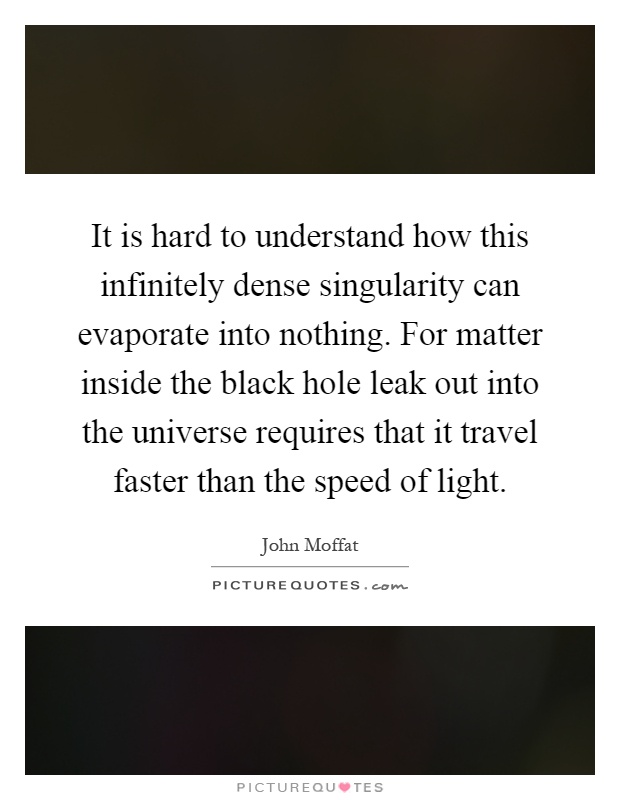 It is hard to understand how this infinitely dense singularity can evaporate into nothing. For matter inside the black hole leak out into the universe requires that it travel faster than the speed of light Picture Quote #1