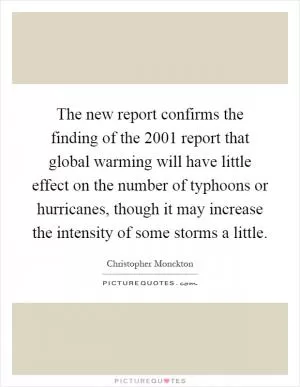 The new report confirms the finding of the 2001 report that global warming will have little effect on the number of typhoons or hurricanes, though it may increase the intensity of some storms a little Picture Quote #1