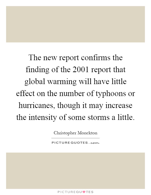 The new report confirms the finding of the 2001 report that global warming will have little effect on the number of typhoons or hurricanes, though it may increase the intensity of some storms a little Picture Quote #1