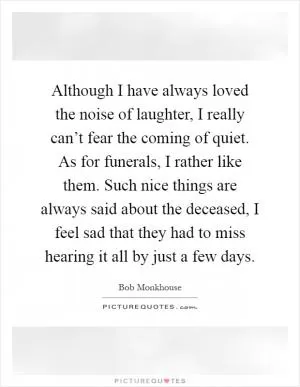 Although I have always loved the noise of laughter, I really can’t fear the coming of quiet. As for funerals, I rather like them. Such nice things are always said about the deceased, I feel sad that they had to miss hearing it all by just a few days Picture Quote #1