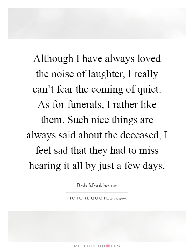 Although I have always loved the noise of laughter, I really can't fear the coming of quiet. As for funerals, I rather like them. Such nice things are always said about the deceased, I feel sad that they had to miss hearing it all by just a few days Picture Quote #1