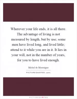 Wherever your life ends, it is all there. The advantage of living is not measured by length, but by use; some men have lived long, and lived little; attend to it while you are in it. It lies in your will, not in the number of years, for you to have lived enough Picture Quote #1