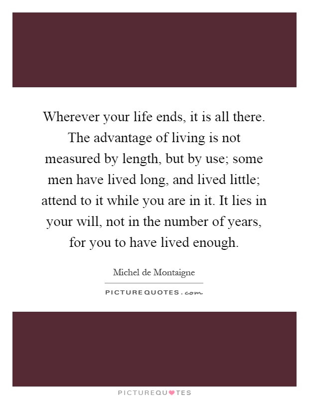 Wherever your life ends, it is all there. The advantage of living is not measured by length, but by use; some men have lived long, and lived little; attend to it while you are in it. It lies in your will, not in the number of years, for you to have lived enough Picture Quote #1