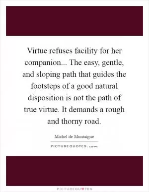 Virtue refuses facility for her companion... The easy, gentle, and sloping path that guides the footsteps of a good natural disposition is not the path of true virtue. It demands a rough and thorny road Picture Quote #1
