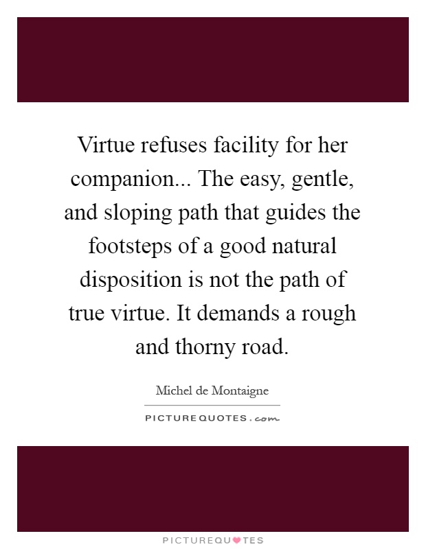 Virtue refuses facility for her companion... The easy, gentle, and sloping path that guides the footsteps of a good natural disposition is not the path of true virtue. It demands a rough and thorny road Picture Quote #1