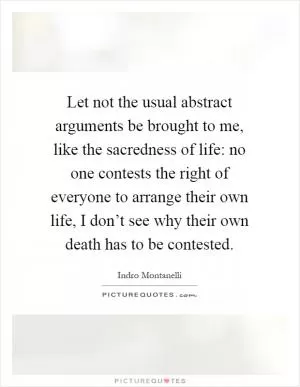Let not the usual abstract arguments be brought to me, like the sacredness of life: no one contests the right of everyone to arrange their own life, I don’t see why their own death has to be contested Picture Quote #1