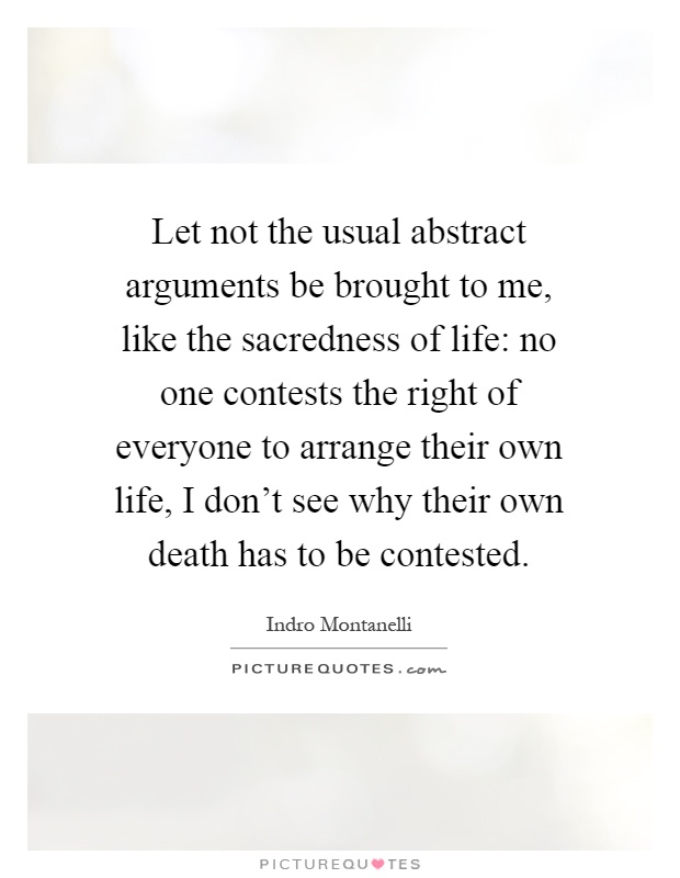 Let not the usual abstract arguments be brought to me, like the sacredness of life: no one contests the right of everyone to arrange their own life, I don't see why their own death has to be contested Picture Quote #1