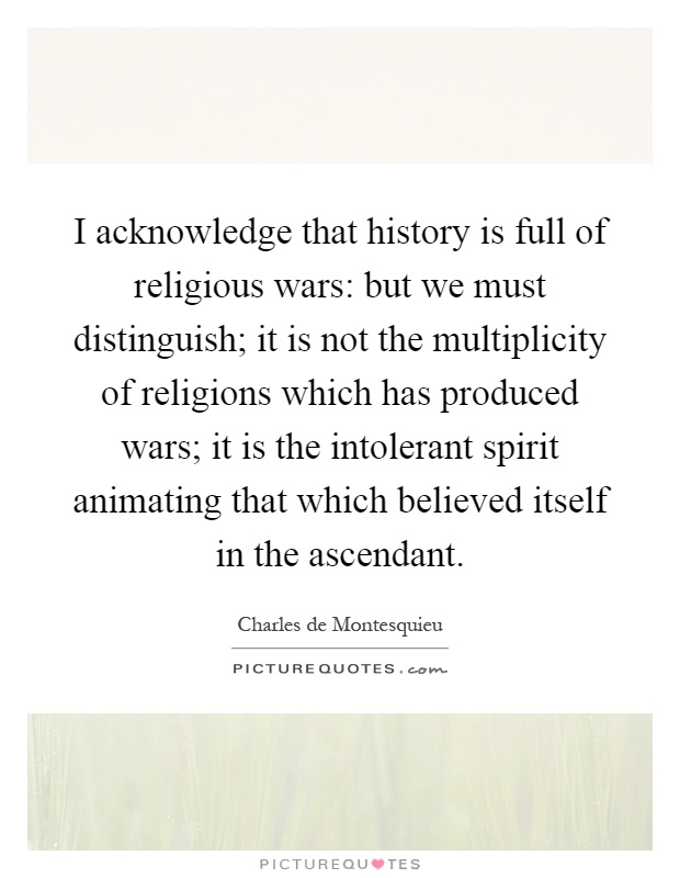 I acknowledge that history is full of religious wars: but we must distinguish; it is not the multiplicity of religions which has produced wars; it is the intolerant spirit animating that which believed itself in the ascendant Picture Quote #1