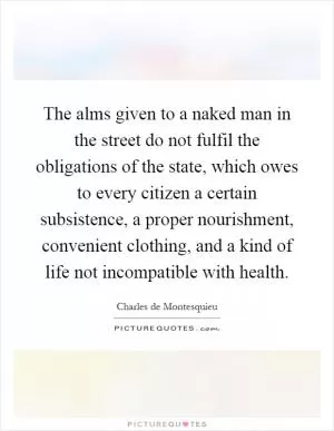 The alms given to a naked man in the street do not fulfil the obligations of the state, which owes to every citizen a certain subsistence, a proper nourishment, convenient clothing, and a kind of life not incompatible with health Picture Quote #1