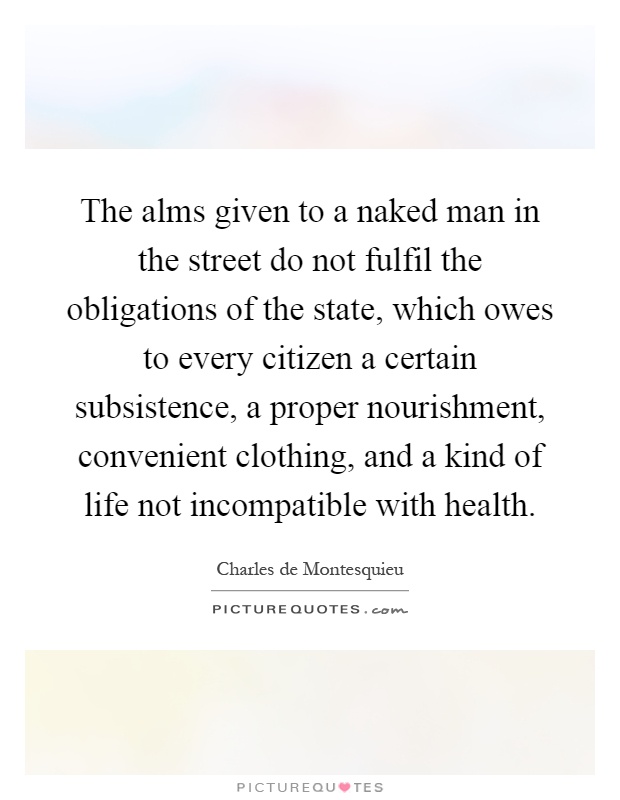 The alms given to a naked man in the street do not fulfil the obligations of the state, which owes to every citizen a certain subsistence, a proper nourishment, convenient clothing, and a kind of life not incompatible with health Picture Quote #1