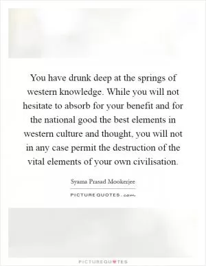You have drunk deep at the springs of western knowledge. While you will not hesitate to absorb for your benefit and for the national good the best elements in western culture and thought, you will not in any case permit the destruction of the vital elements of your own civilisation Picture Quote #1
