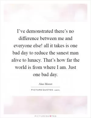 I’ve demonstrated there’s no difference between me and everyone else! all it takes is one bad day to reduce the sanest man alive to lunacy. That’s how far the world is from where I am. Just one bad day Picture Quote #1