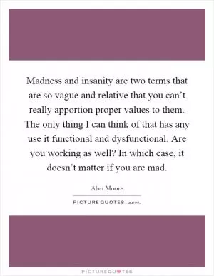 Madness and insanity are two terms that are so vague and relative that you can’t really apportion proper values to them. The only thing I can think of that has any use it functional and dysfunctional. Are you working as well? In which case, it doesn’t matter if you are mad Picture Quote #1