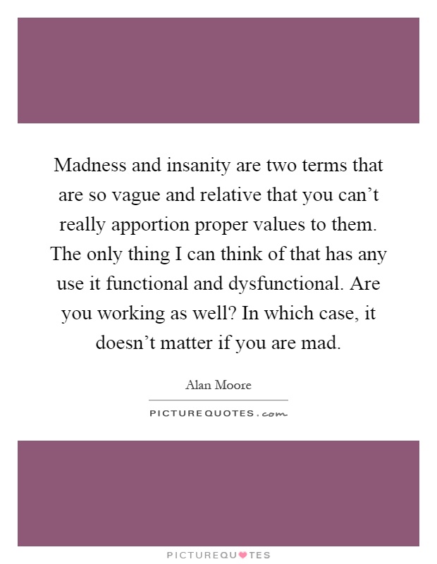 Madness and insanity are two terms that are so vague and relative that you can't really apportion proper values to them. The only thing I can think of that has any use it functional and dysfunctional. Are you working as well? In which case, it doesn't matter if you are mad Picture Quote #1