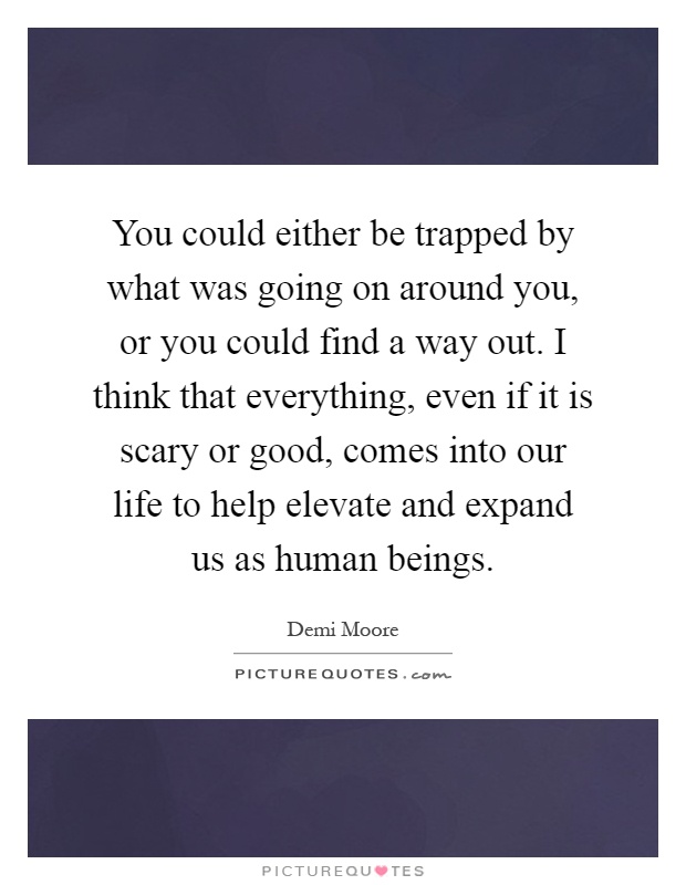 You could either be trapped by what was going on around you, or you could find a way out. I think that everything, even if it is scary or good, comes into our life to help elevate and expand us as human beings Picture Quote #1