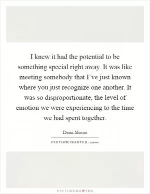 I knew it had the potential to be something special right away. It was like meeting somebody that I’ve just known where you just recognize one another. It was so disproportionate, the level of emotion we were experiencing to the time we had spent together Picture Quote #1