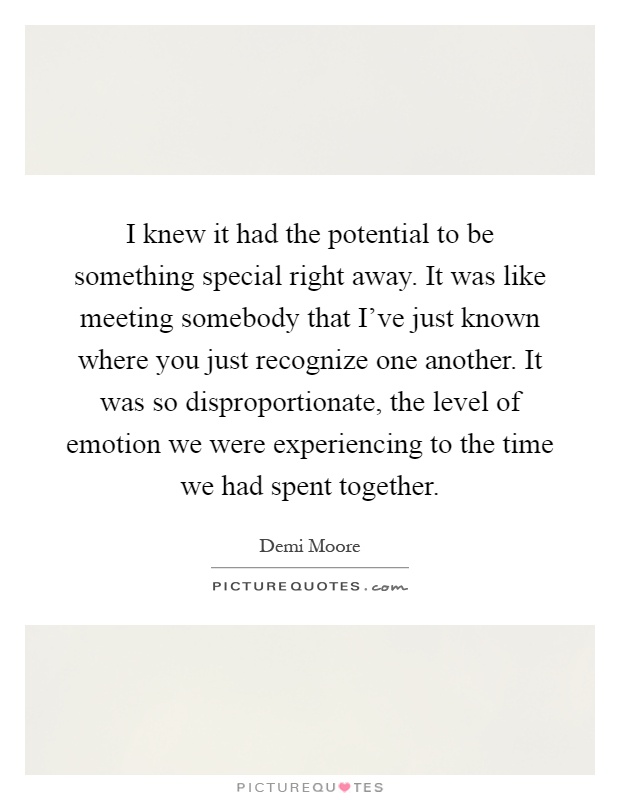 I knew it had the potential to be something special right away. It was like meeting somebody that I've just known where you just recognize one another. It was so disproportionate, the level of emotion we were experiencing to the time we had spent together Picture Quote #1