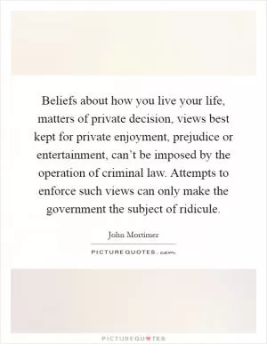 Beliefs about how you live your life, matters of private decision, views best kept for private enjoyment, prejudice or entertainment, can’t be imposed by the operation of criminal law. Attempts to enforce such views can only make the government the subject of ridicule Picture Quote #1