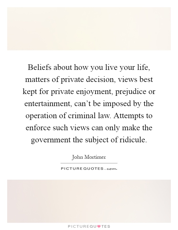 Beliefs about how you live your life, matters of private decision, views best kept for private enjoyment, prejudice or entertainment, can't be imposed by the operation of criminal law. Attempts to enforce such views can only make the government the subject of ridicule Picture Quote #1