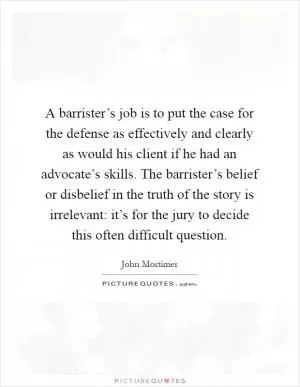 A barrister’s job is to put the case for the defense as effectively and clearly as would his client if he had an advocate’s skills. The barrister’s belief or disbelief in the truth of the story is irrelevant: it’s for the jury to decide this often difficult question Picture Quote #1