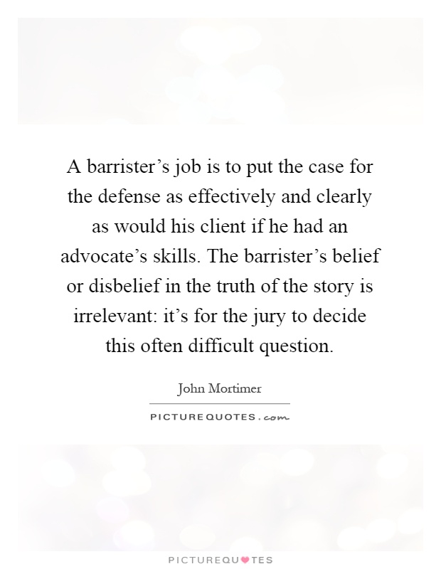 A barrister's job is to put the case for the defense as effectively and clearly as would his client if he had an advocate's skills. The barrister's belief or disbelief in the truth of the story is irrelevant: it's for the jury to decide this often difficult question Picture Quote #1