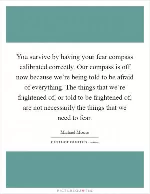 You survive by having your fear compass calibrated correctly. Our compass is off now because we’re being told to be afraid of everything. The things that we’re frightened of, or told to be frightened of, are not necessarily the things that we need to fear Picture Quote #1
