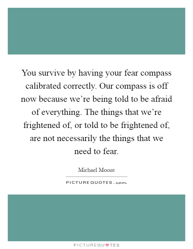 You survive by having your fear compass calibrated correctly. Our compass is off now because we're being told to be afraid of everything. The things that we're frightened of, or told to be frightened of, are not necessarily the things that we need to fear Picture Quote #1