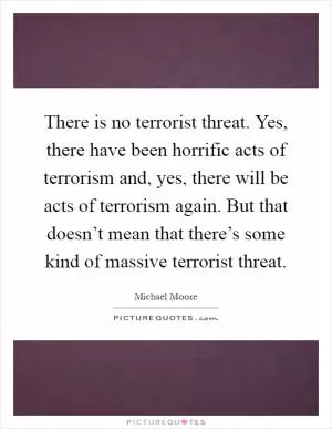 There is no terrorist threat. Yes, there have been horrific acts of terrorism and, yes, there will be acts of terrorism again. But that doesn’t mean that there’s some kind of massive terrorist threat Picture Quote #1