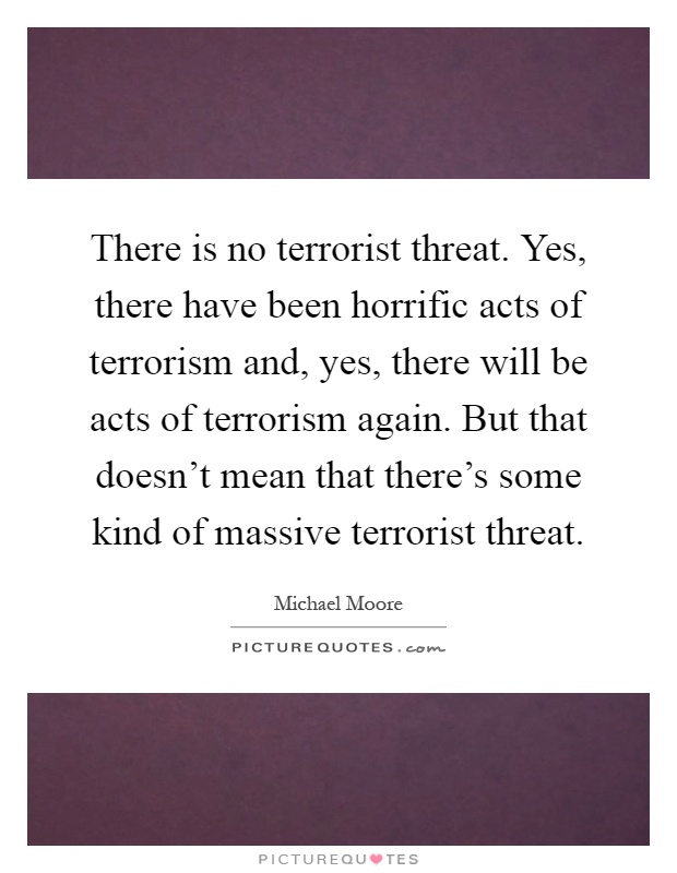 There is no terrorist threat. Yes, there have been horrific acts of terrorism and, yes, there will be acts of terrorism again. But that doesn't mean that there's some kind of massive terrorist threat Picture Quote #1