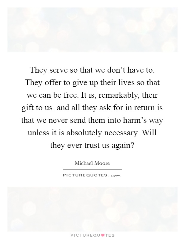 They serve so that we don't have to. They offer to give up their lives so that we can be free. It is, remarkably, their gift to us. and all they ask for in return is that we never send them into harm's way unless it is absolutely necessary. Will they ever trust us again? Picture Quote #1