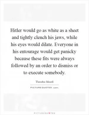 Hitler would go as white as a sheet and tightly clench his jaws, while his eyes would dilate. Everyone in his entourage would get panicky because these fits were always followed by an order to dismiss or to execute somebody Picture Quote #1