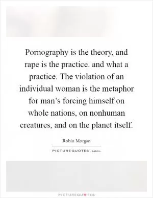 Pornography is the theory, and rape is the practice. and what a practice. The violation of an individual woman is the metaphor for man’s forcing himself on whole nations, on nonhuman creatures, and on the planet itself Picture Quote #1