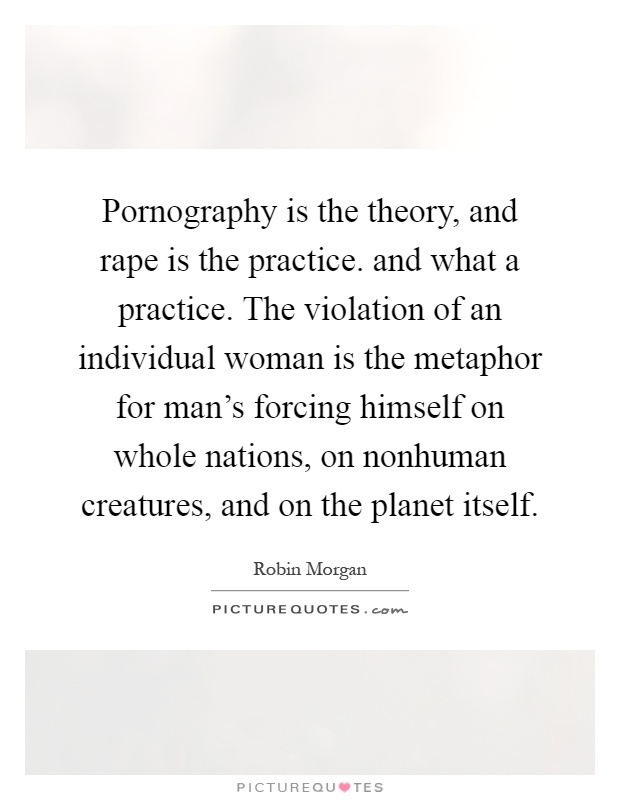 Pornography is the theory, and rape is the practice. and what a practice. The violation of an individual woman is the metaphor for man's forcing himself on whole nations, on nonhuman creatures, and on the planet itself Picture Quote #1