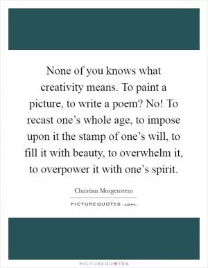 None of you knows what creativity means. To paint a picture, to write a poem? No! To recast one’s whole age, to impose upon it the stamp of one’s will, to fill it with beauty, to overwhelm it, to overpower it with one’s spirit Picture Quote #1
