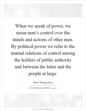 When we speak of power, we mean man’s control over the minds and actions of other men. By political power we refer to the mutual relations of control among the holders of public authority and between the latter and the people at large Picture Quote #1