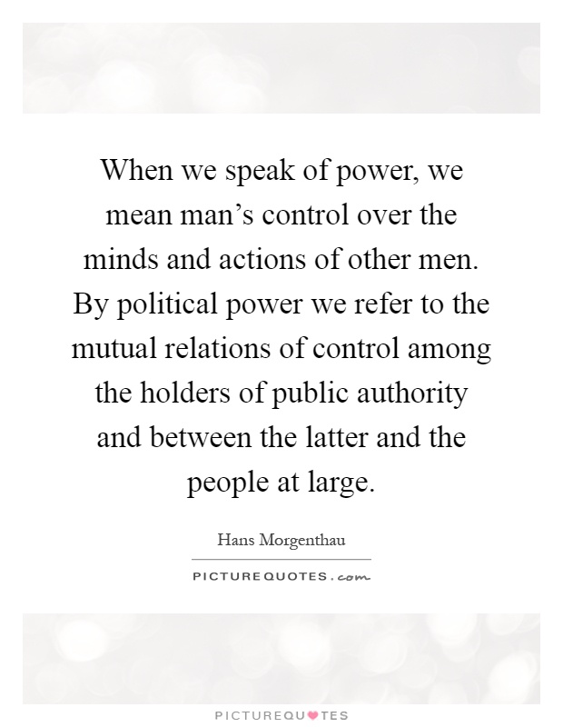 When we speak of power, we mean man's control over the minds and actions of other men. By political power we refer to the mutual relations of control among the holders of public authority and between the latter and the people at large Picture Quote #1