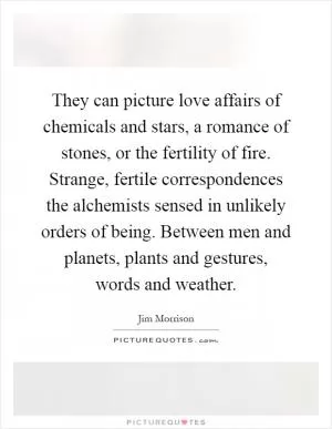 They can picture love affairs of chemicals and stars, a romance of stones, or the fertility of fire. Strange, fertile correspondences the alchemists sensed in unlikely orders of being. Between men and planets, plants and gestures, words and weather Picture Quote #1