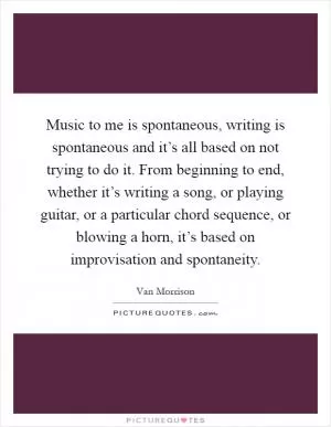 Music to me is spontaneous, writing is spontaneous and it’s all based on not trying to do it. From beginning to end, whether it’s writing a song, or playing guitar, or a particular chord sequence, or blowing a horn, it’s based on improvisation and spontaneity Picture Quote #1