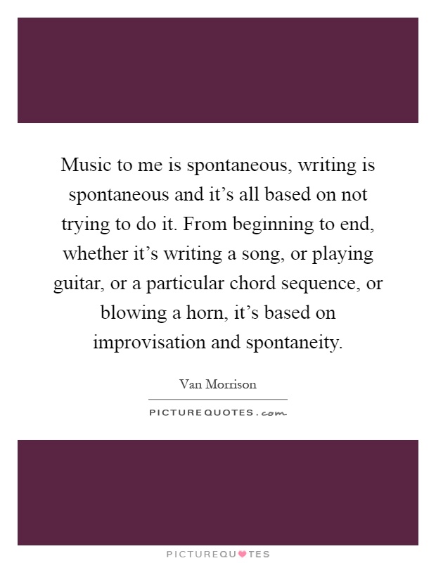 Music to me is spontaneous, writing is spontaneous and it's all based on not trying to do it. From beginning to end, whether it's writing a song, or playing guitar, or a particular chord sequence, or blowing a horn, it's based on improvisation and spontaneity Picture Quote #1