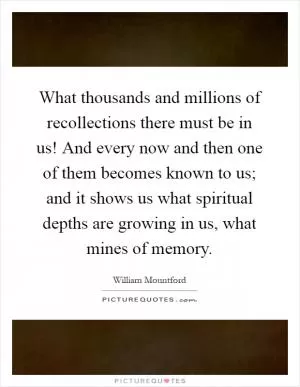What thousands and millions of recollections there must be in us! And every now and then one of them becomes known to us; and it shows us what spiritual depths are growing in us, what mines of memory Picture Quote #1