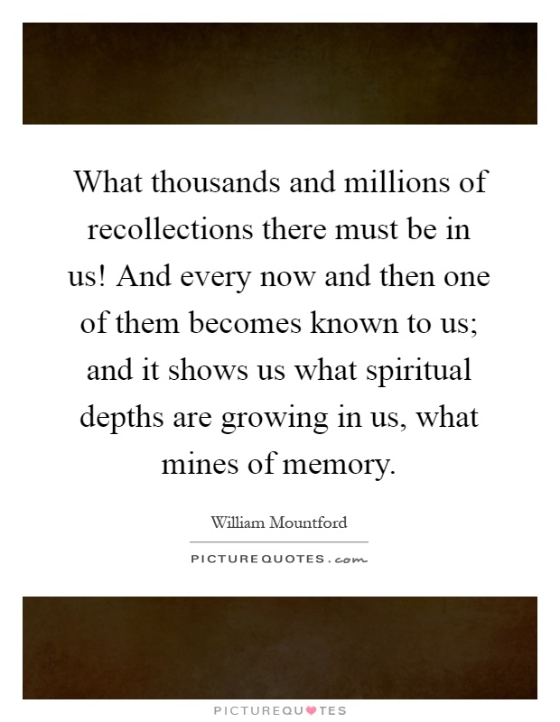 What thousands and millions of recollections there must be in us! And every now and then one of them becomes known to us; and it shows us what spiritual depths are growing in us, what mines of memory Picture Quote #1