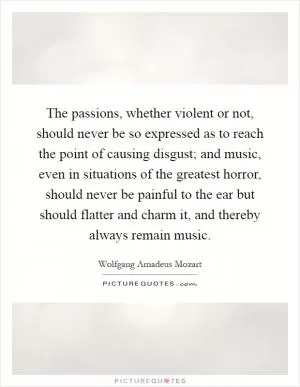 The passions, whether violent or not, should never be so expressed as to reach the point of causing disgust; and music, even in situations of the greatest horror, should never be painful to the ear but should flatter and charm it, and thereby always remain music Picture Quote #1