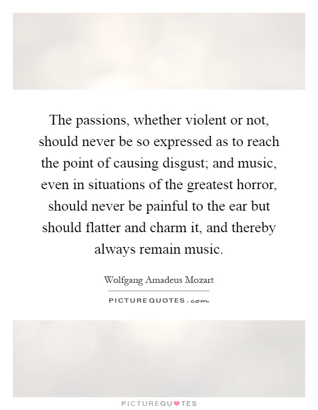 The passions, whether violent or not, should never be so expressed as to reach the point of causing disgust; and music, even in situations of the greatest horror, should never be painful to the ear but should flatter and charm it, and thereby always remain music Picture Quote #1