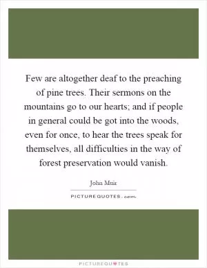 Few are altogether deaf to the preaching of pine trees. Their sermons on the mountains go to our hearts; and if people in general could be got into the woods, even for once, to hear the trees speak for themselves, all difficulties in the way of forest preservation would vanish Picture Quote #1