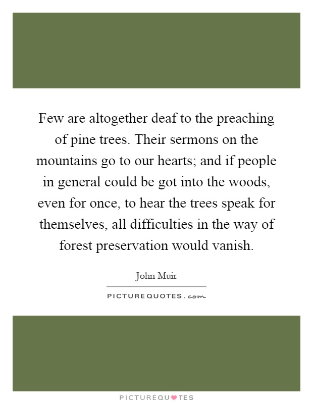 Few are altogether deaf to the preaching of pine trees. Their sermons on the mountains go to our hearts; and if people in general could be got into the woods, even for once, to hear the trees speak for themselves, all difficulties in the way of forest preservation would vanish Picture Quote #1